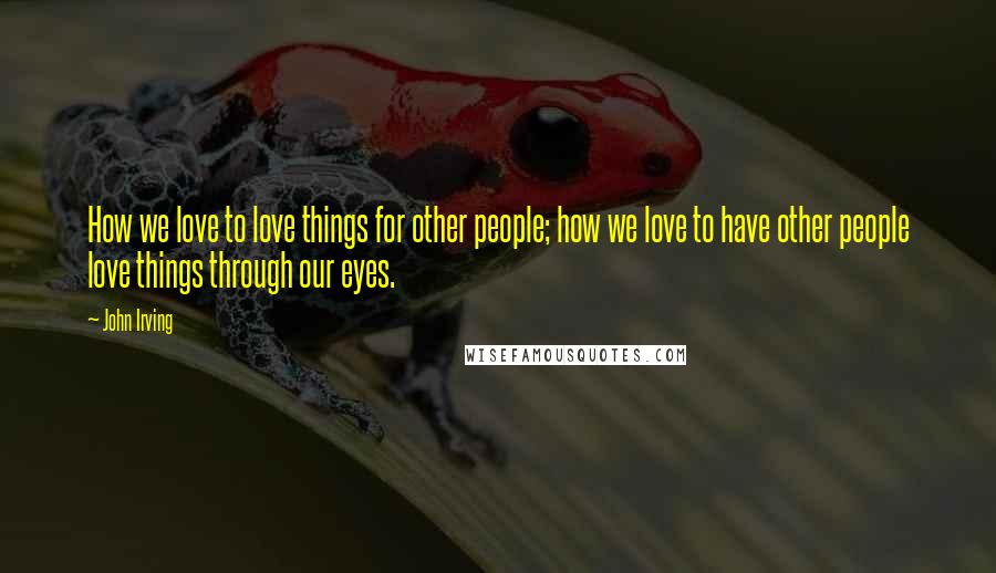 John Irving Quotes: How we love to love things for other people; how we love to have other people love things through our eyes.