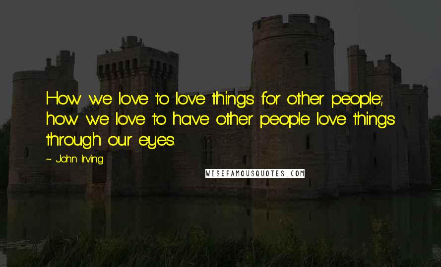 John Irving Quotes: How we love to love things for other people; how we love to have other people love things through our eyes.