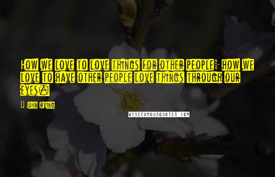 John Irving Quotes: How we love to love things for other people; how we love to have other people love things through our eyes.