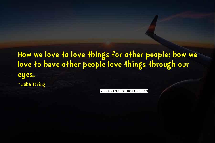 John Irving Quotes: How we love to love things for other people; how we love to have other people love things through our eyes.