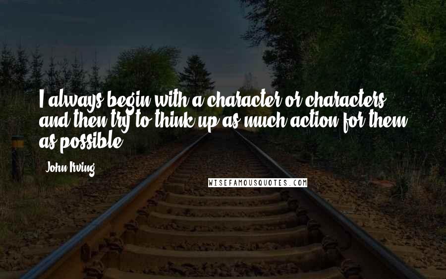 John Irving Quotes: I always begin with a character or characters, and then try to think up as much action for them as possible.