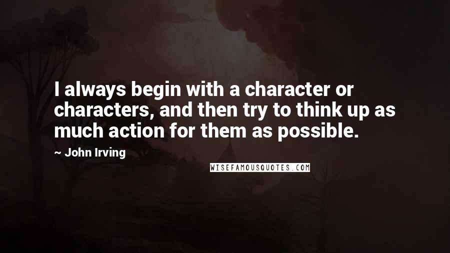 John Irving Quotes: I always begin with a character or characters, and then try to think up as much action for them as possible.