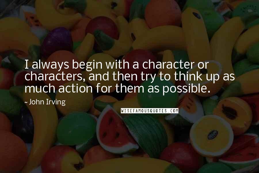 John Irving Quotes: I always begin with a character or characters, and then try to think up as much action for them as possible.