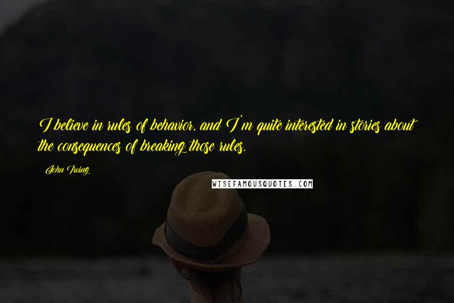 John Irving Quotes: I believe in rules of behavior, and I'm quite interested in stories about the consequences of breaking those rules.