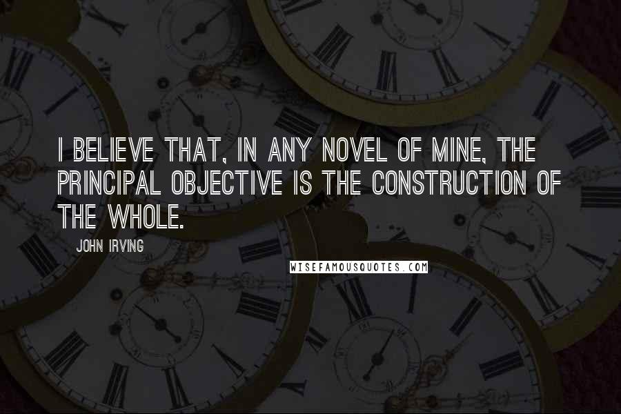 John Irving Quotes: I believe that, in any novel of mine, the principal objective is the construction of the whole.