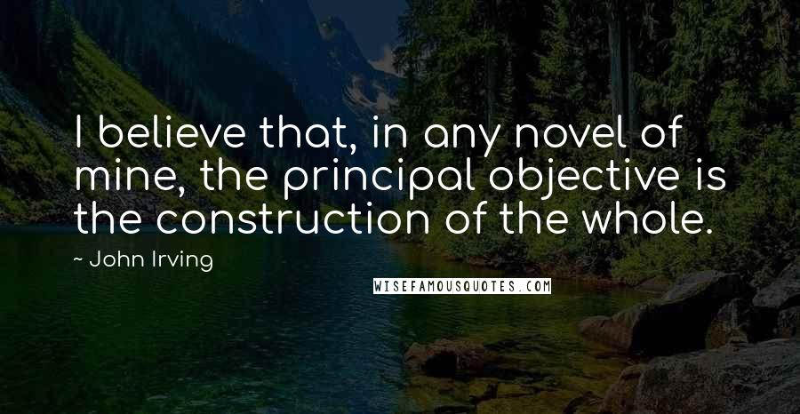 John Irving Quotes: I believe that, in any novel of mine, the principal objective is the construction of the whole.