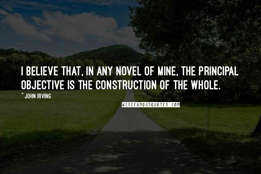 John Irving Quotes: I believe that, in any novel of mine, the principal objective is the construction of the whole.