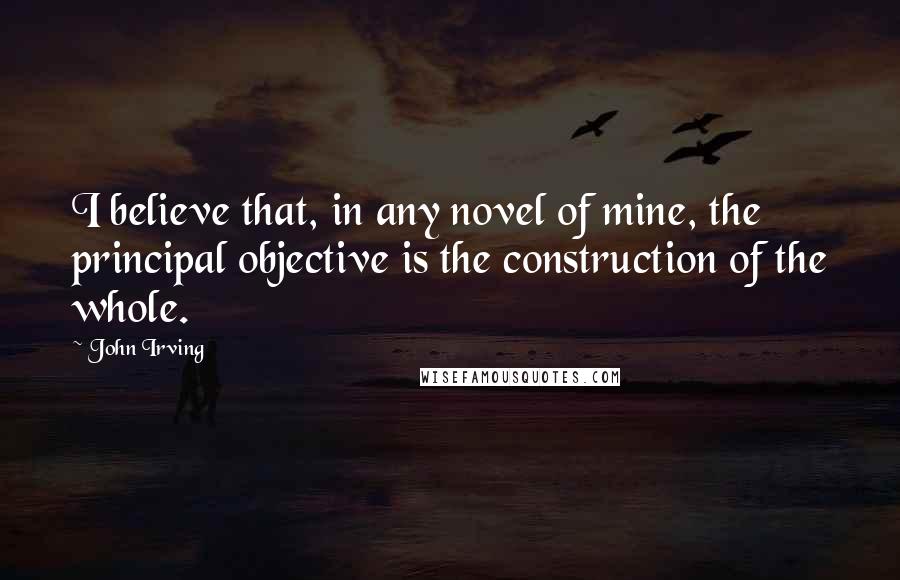 John Irving Quotes: I believe that, in any novel of mine, the principal objective is the construction of the whole.