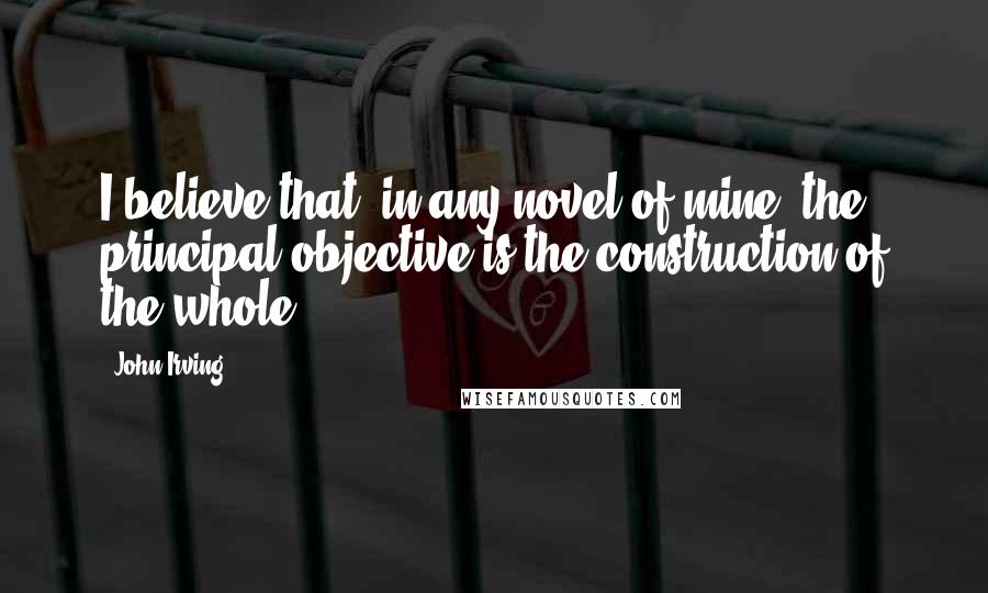 John Irving Quotes: I believe that, in any novel of mine, the principal objective is the construction of the whole.
