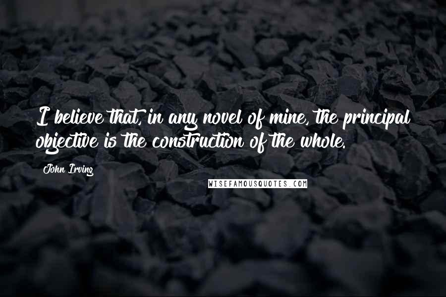 John Irving Quotes: I believe that, in any novel of mine, the principal objective is the construction of the whole.
