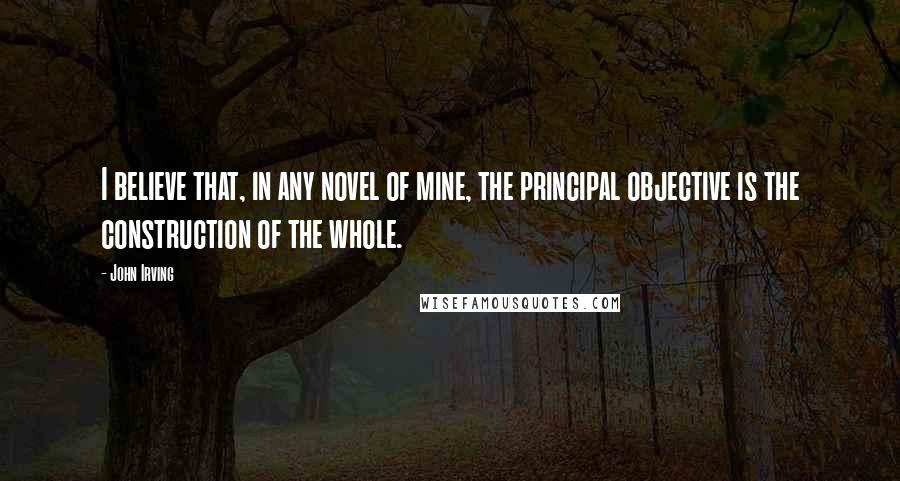 John Irving Quotes: I believe that, in any novel of mine, the principal objective is the construction of the whole.
