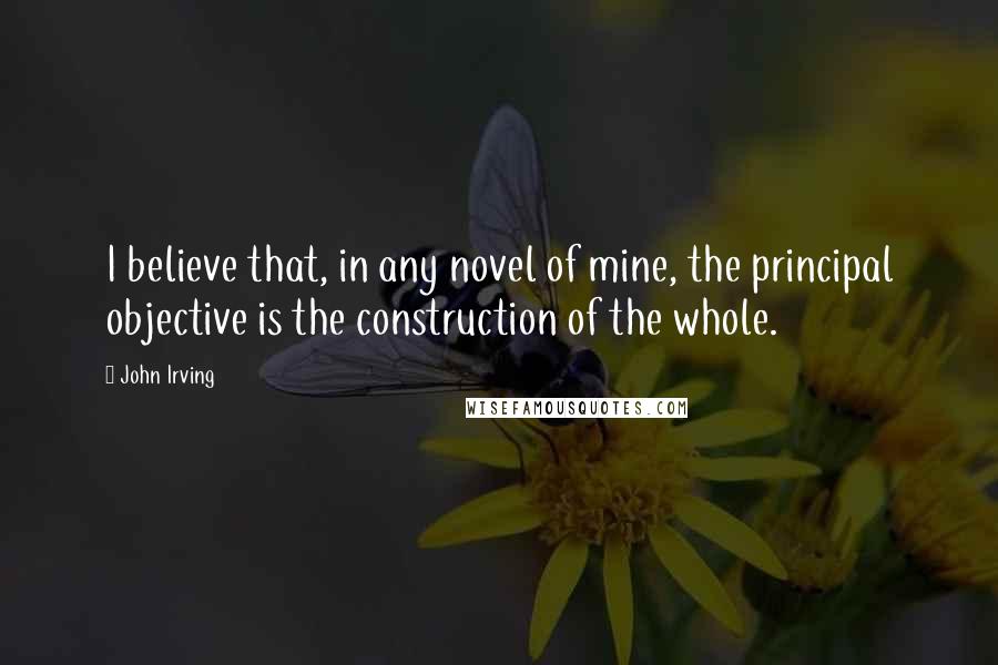 John Irving Quotes: I believe that, in any novel of mine, the principal objective is the construction of the whole.