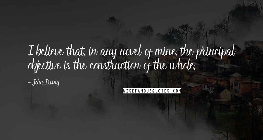 John Irving Quotes: I believe that, in any novel of mine, the principal objective is the construction of the whole.