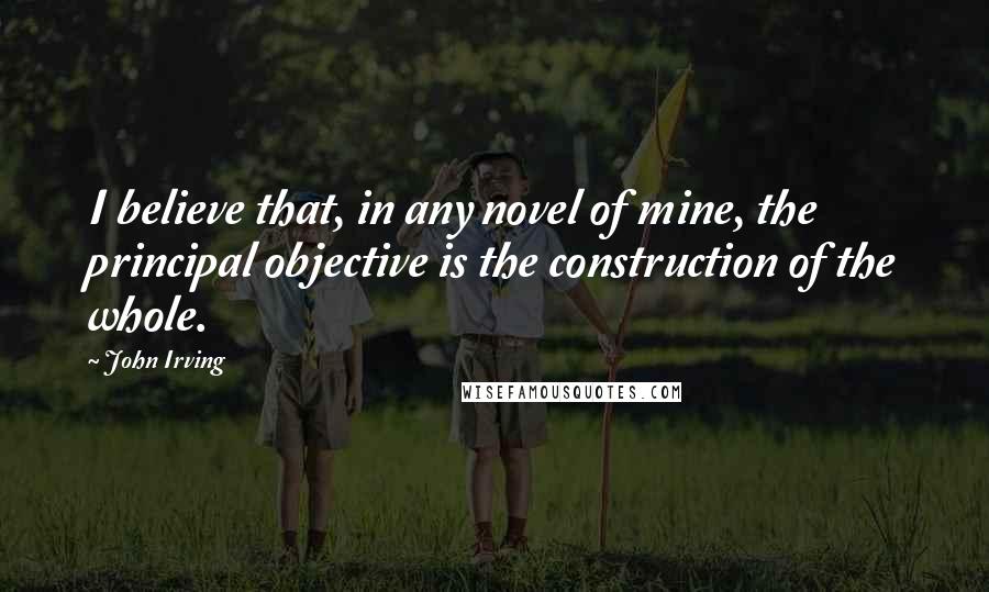 John Irving Quotes: I believe that, in any novel of mine, the principal objective is the construction of the whole.