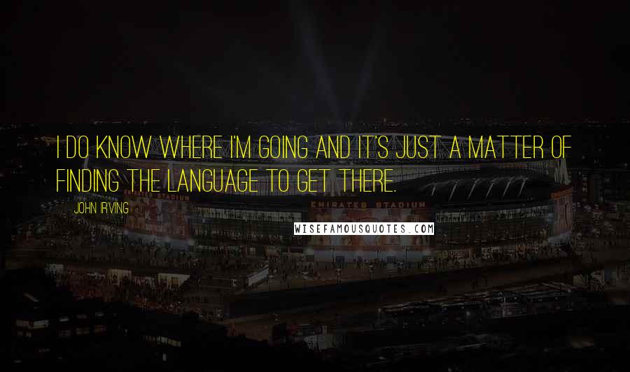 John Irving Quotes: I do know where I'm going and it's just a matter of finding the language to get there.