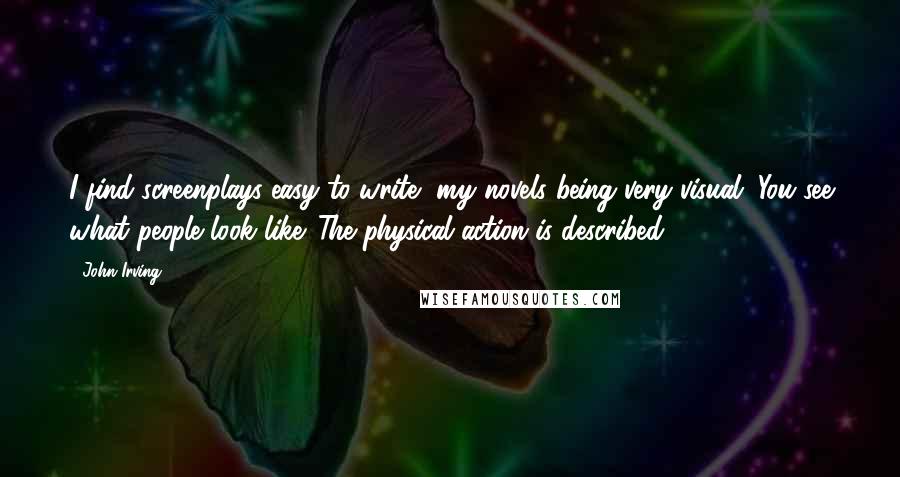 John Irving Quotes: I find screenplays easy to write, my novels being very visual. You see what people look like. The physical action is described.