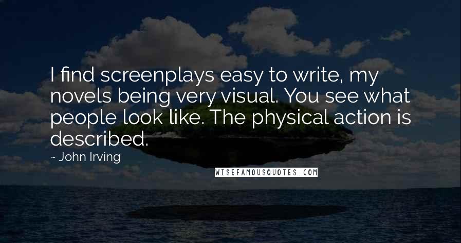 John Irving Quotes: I find screenplays easy to write, my novels being very visual. You see what people look like. The physical action is described.