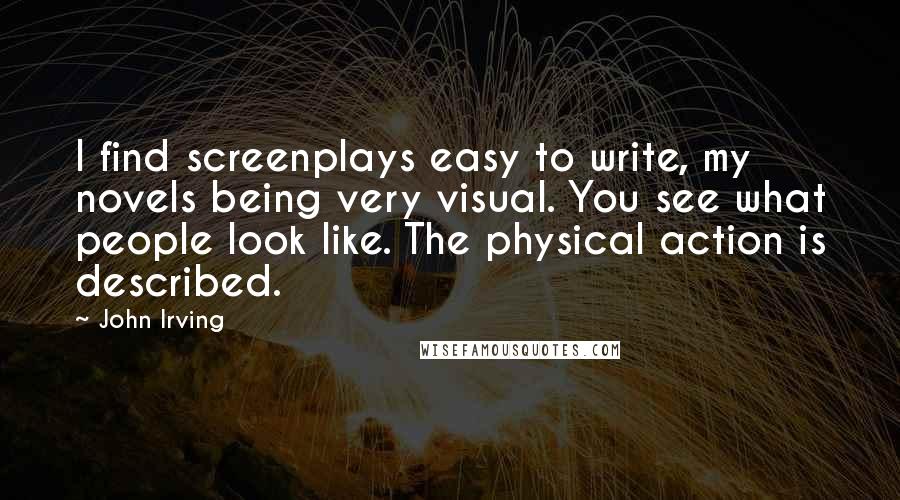 John Irving Quotes: I find screenplays easy to write, my novels being very visual. You see what people look like. The physical action is described.