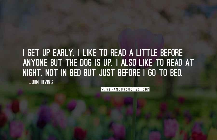 John Irving Quotes: I get up early. I like to read a little before anyone but the dog is up. I also like to read at night, not in bed but just before I go to bed.