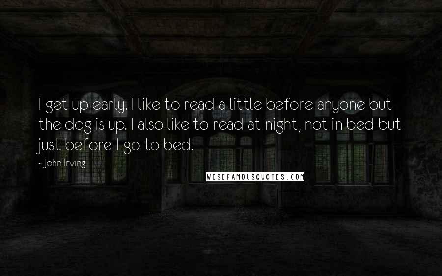 John Irving Quotes: I get up early. I like to read a little before anyone but the dog is up. I also like to read at night, not in bed but just before I go to bed.