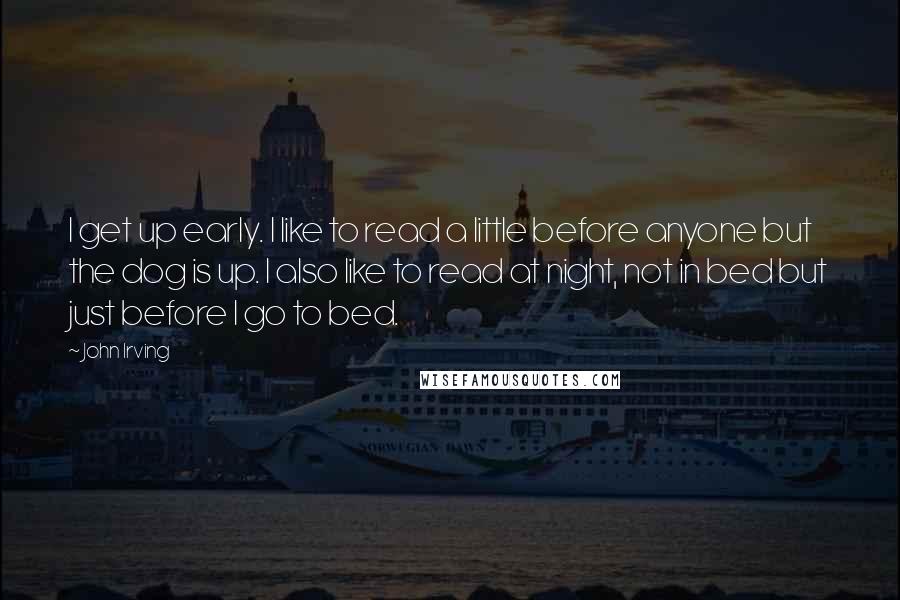 John Irving Quotes: I get up early. I like to read a little before anyone but the dog is up. I also like to read at night, not in bed but just before I go to bed.