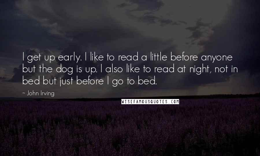 John Irving Quotes: I get up early. I like to read a little before anyone but the dog is up. I also like to read at night, not in bed but just before I go to bed.