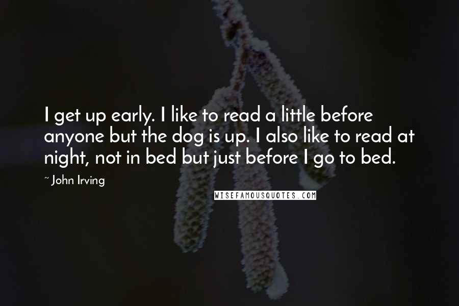 John Irving Quotes: I get up early. I like to read a little before anyone but the dog is up. I also like to read at night, not in bed but just before I go to bed.