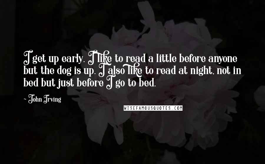 John Irving Quotes: I get up early. I like to read a little before anyone but the dog is up. I also like to read at night, not in bed but just before I go to bed.