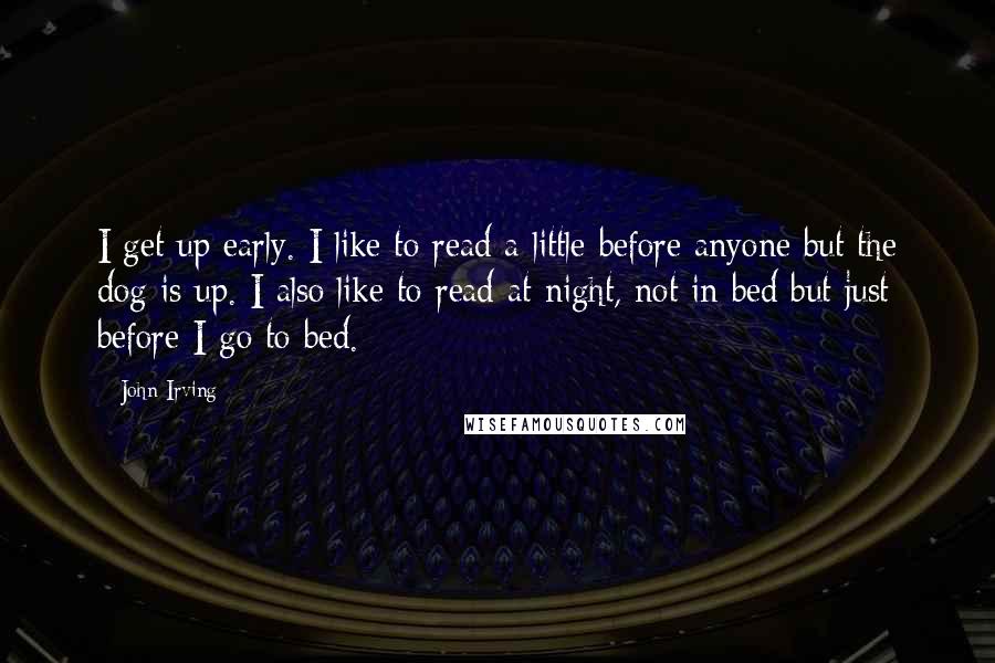 John Irving Quotes: I get up early. I like to read a little before anyone but the dog is up. I also like to read at night, not in bed but just before I go to bed.