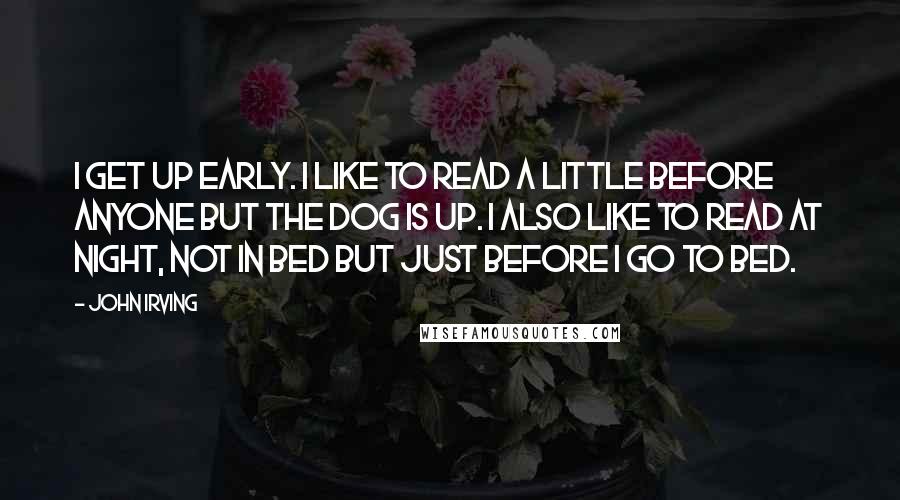 John Irving Quotes: I get up early. I like to read a little before anyone but the dog is up. I also like to read at night, not in bed but just before I go to bed.