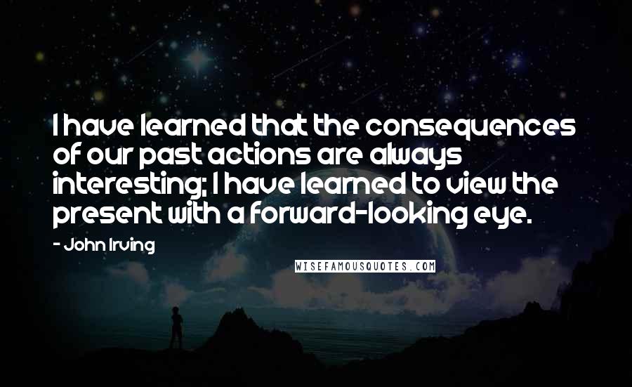 John Irving Quotes: I have learned that the consequences of our past actions are always interesting; I have learned to view the present with a forward-looking eye.