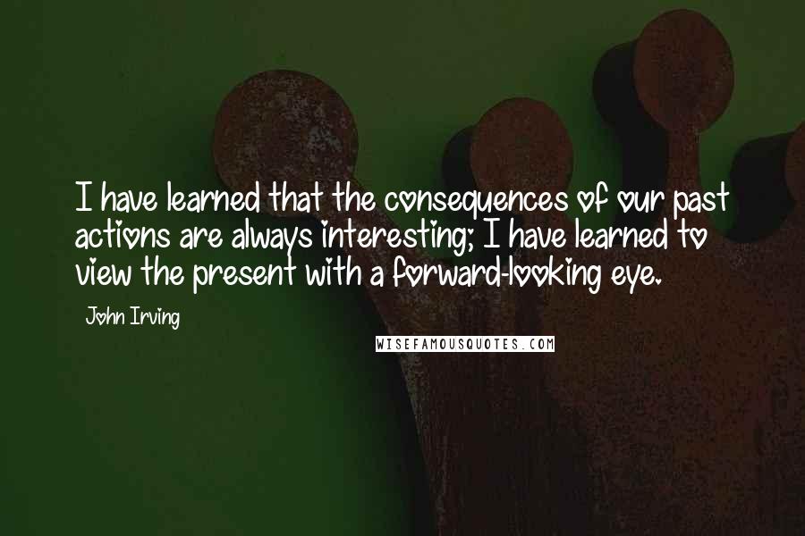 John Irving Quotes: I have learned that the consequences of our past actions are always interesting; I have learned to view the present with a forward-looking eye.