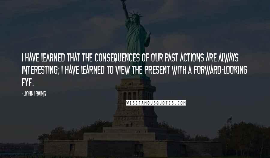 John Irving Quotes: I have learned that the consequences of our past actions are always interesting; I have learned to view the present with a forward-looking eye.