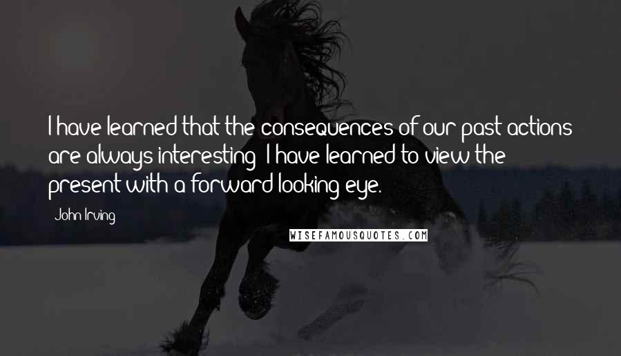 John Irving Quotes: I have learned that the consequences of our past actions are always interesting; I have learned to view the present with a forward-looking eye.