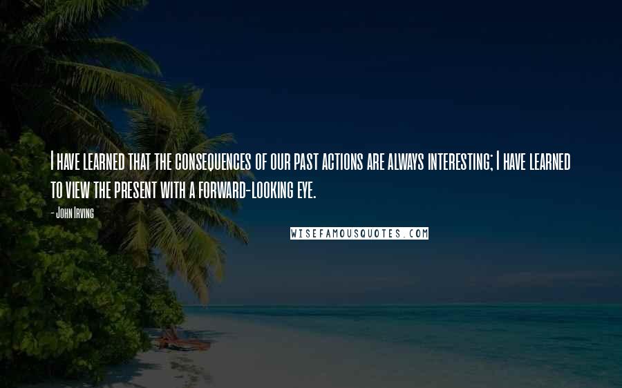 John Irving Quotes: I have learned that the consequences of our past actions are always interesting; I have learned to view the present with a forward-looking eye.