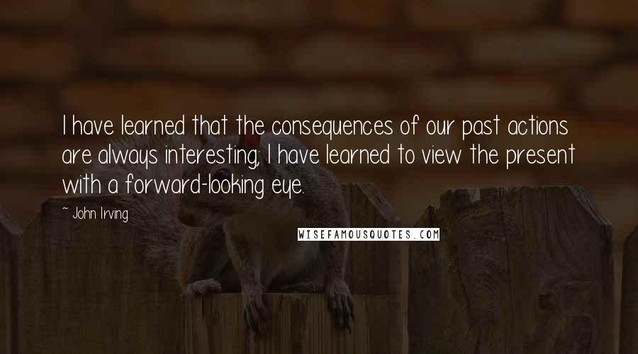 John Irving Quotes: I have learned that the consequences of our past actions are always interesting; I have learned to view the present with a forward-looking eye.