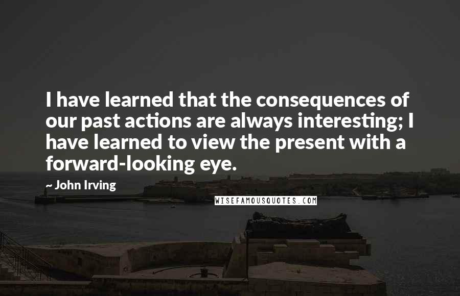 John Irving Quotes: I have learned that the consequences of our past actions are always interesting; I have learned to view the present with a forward-looking eye.