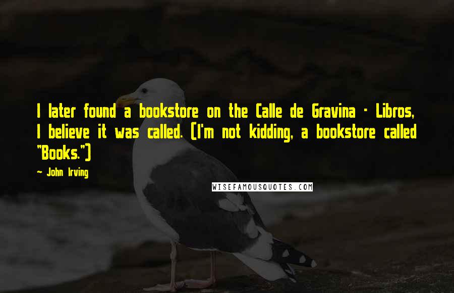 John Irving Quotes: I later found a bookstore on the Calle de Gravina - Libros, I believe it was called. (I'm not kidding, a bookstore called "Books.")