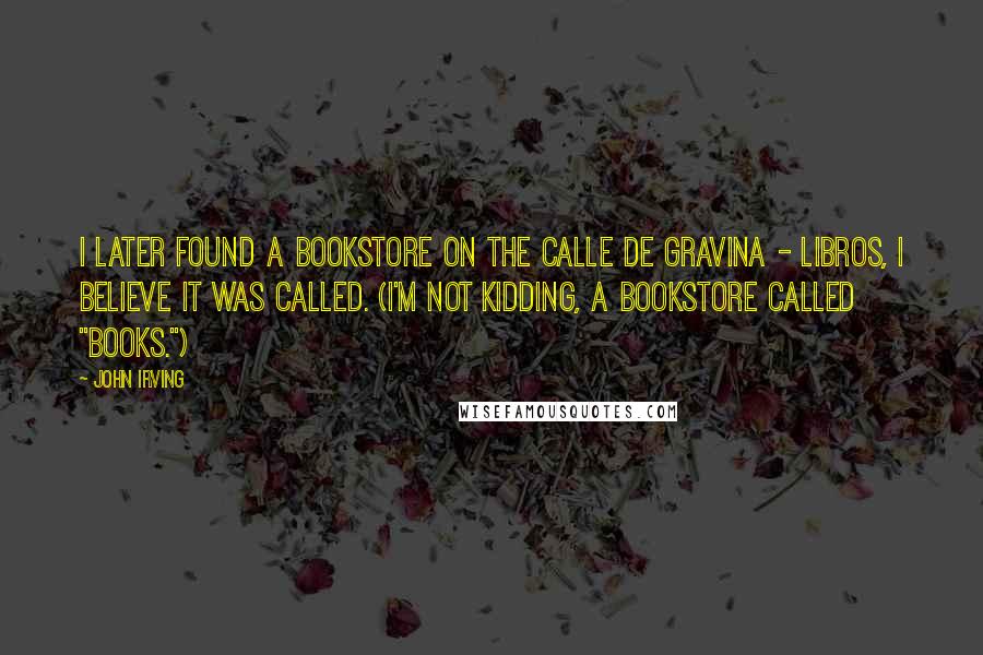 John Irving Quotes: I later found a bookstore on the Calle de Gravina - Libros, I believe it was called. (I'm not kidding, a bookstore called "Books.")