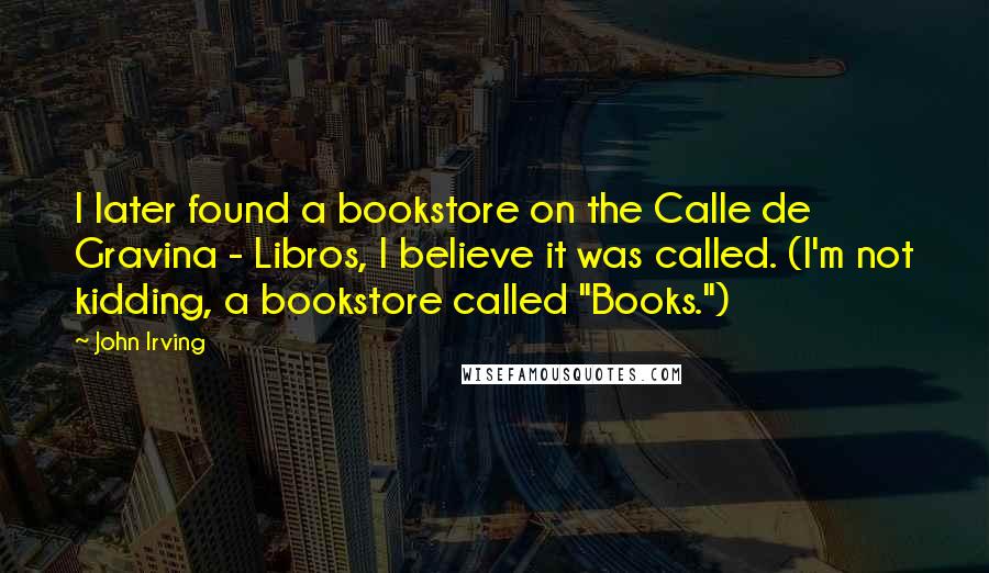 John Irving Quotes: I later found a bookstore on the Calle de Gravina - Libros, I believe it was called. (I'm not kidding, a bookstore called "Books.")