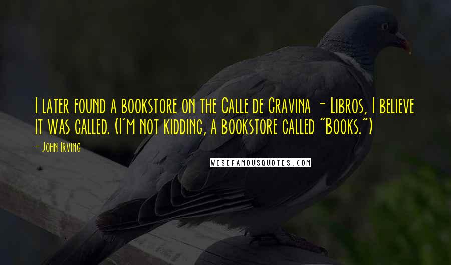 John Irving Quotes: I later found a bookstore on the Calle de Gravina - Libros, I believe it was called. (I'm not kidding, a bookstore called "Books.")