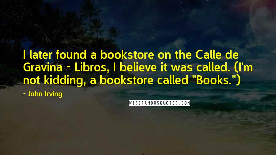 John Irving Quotes: I later found a bookstore on the Calle de Gravina - Libros, I believe it was called. (I'm not kidding, a bookstore called "Books.")