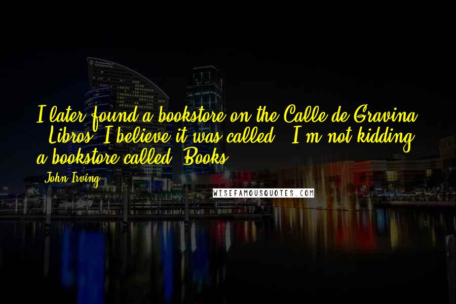 John Irving Quotes: I later found a bookstore on the Calle de Gravina - Libros, I believe it was called. (I'm not kidding, a bookstore called "Books.")