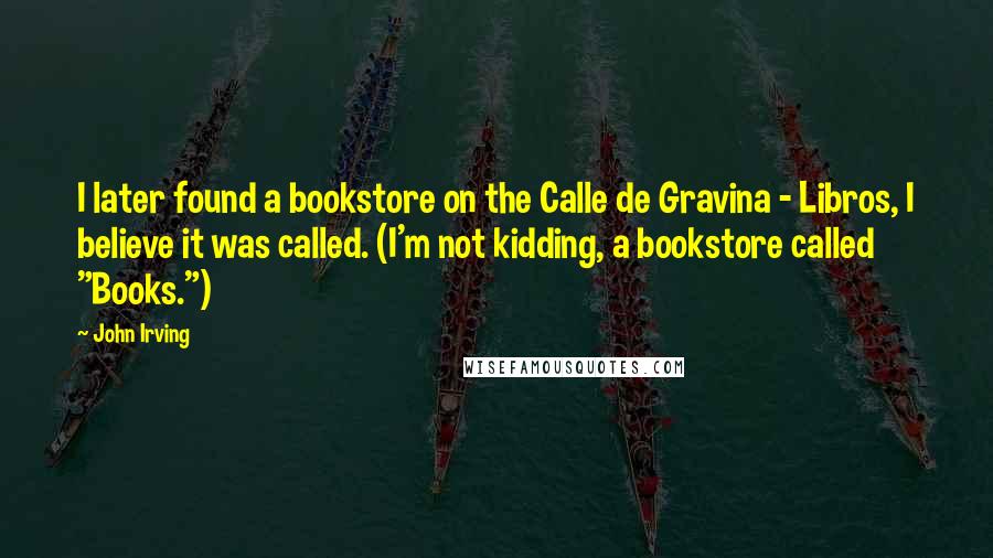 John Irving Quotes: I later found a bookstore on the Calle de Gravina - Libros, I believe it was called. (I'm not kidding, a bookstore called "Books.")