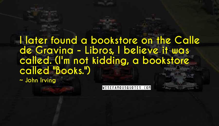 John Irving Quotes: I later found a bookstore on the Calle de Gravina - Libros, I believe it was called. (I'm not kidding, a bookstore called "Books.")