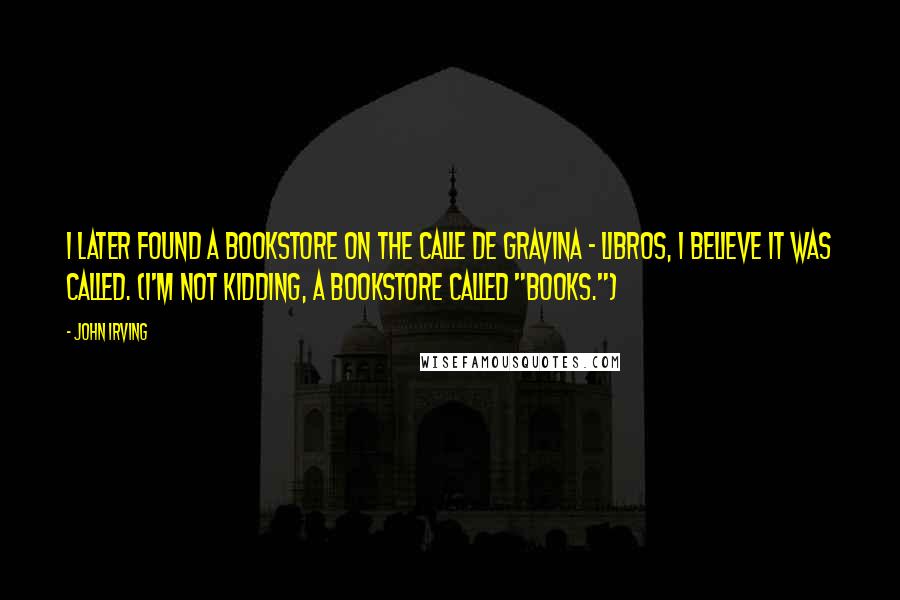 John Irving Quotes: I later found a bookstore on the Calle de Gravina - Libros, I believe it was called. (I'm not kidding, a bookstore called "Books.")