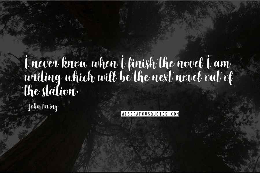 John Irving Quotes: I never know when I finish the novel I am writing which will be the next novel out of the station.