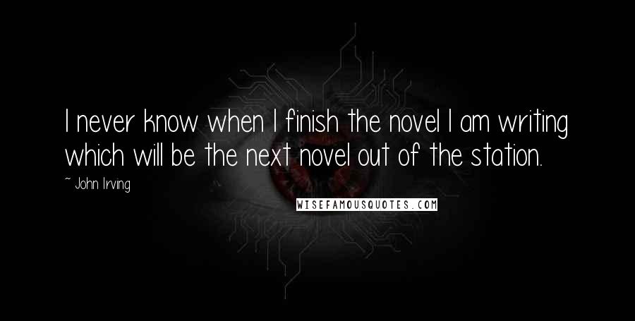 John Irving Quotes: I never know when I finish the novel I am writing which will be the next novel out of the station.