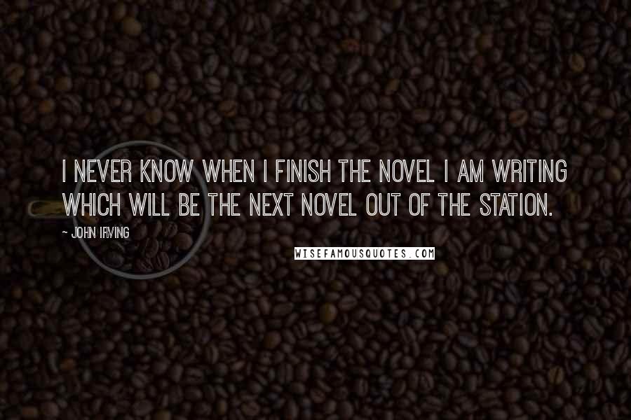 John Irving Quotes: I never know when I finish the novel I am writing which will be the next novel out of the station.