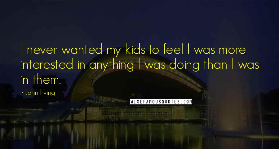 John Irving Quotes: I never wanted my kids to feel I was more interested in anything I was doing than I was in them.